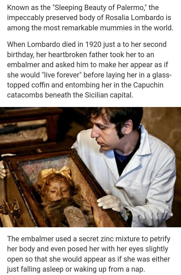 Known as the Sleeping Beauty of Palermo the impeccably preserved body of Rosalia Lombardo is among the most remarkable mummies in the world When Lombardo died in 1920 just a to her second birthday her heartbroken father took her to an embalmer and asked him to make her appear as if she would live forever before laying her in a glass topped coffin and entombing her in the Capuchin catacombs beneath