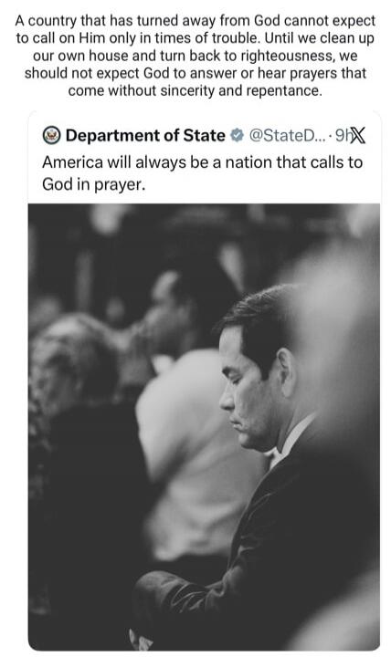 A country that has turned away from God cannot expect to call on Him only in times of trouble. Until we clean up our own house and turn back to righteousness, we should not expect God to answer or hear prayers that come without sincerity and repentance. Department of State America will always be a nation that calls to God in prayer.