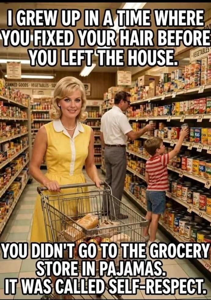 I GREW UP IN A TIME WHERE YOU FIXED YOUR HAIR BEFORE YOU LEFT THE HOUSE. YOU DIDN'T GO TO THE GROCERY STORE IN PAJAMAS. IT WAS CALLED SELF-RESPECT.