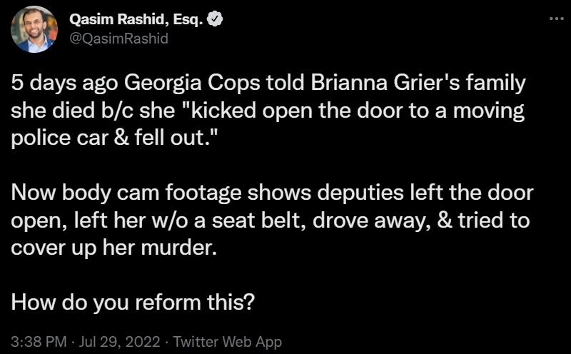 Qasim Rashid Esq 5 days ago Georgia Cops told Brianna Griers family she died bc she kicked open the door to a moving police car fell out Now body cam footage shows deputies left the door open left her wo a seat belt drove away tried to cover up her murder How do you reform this