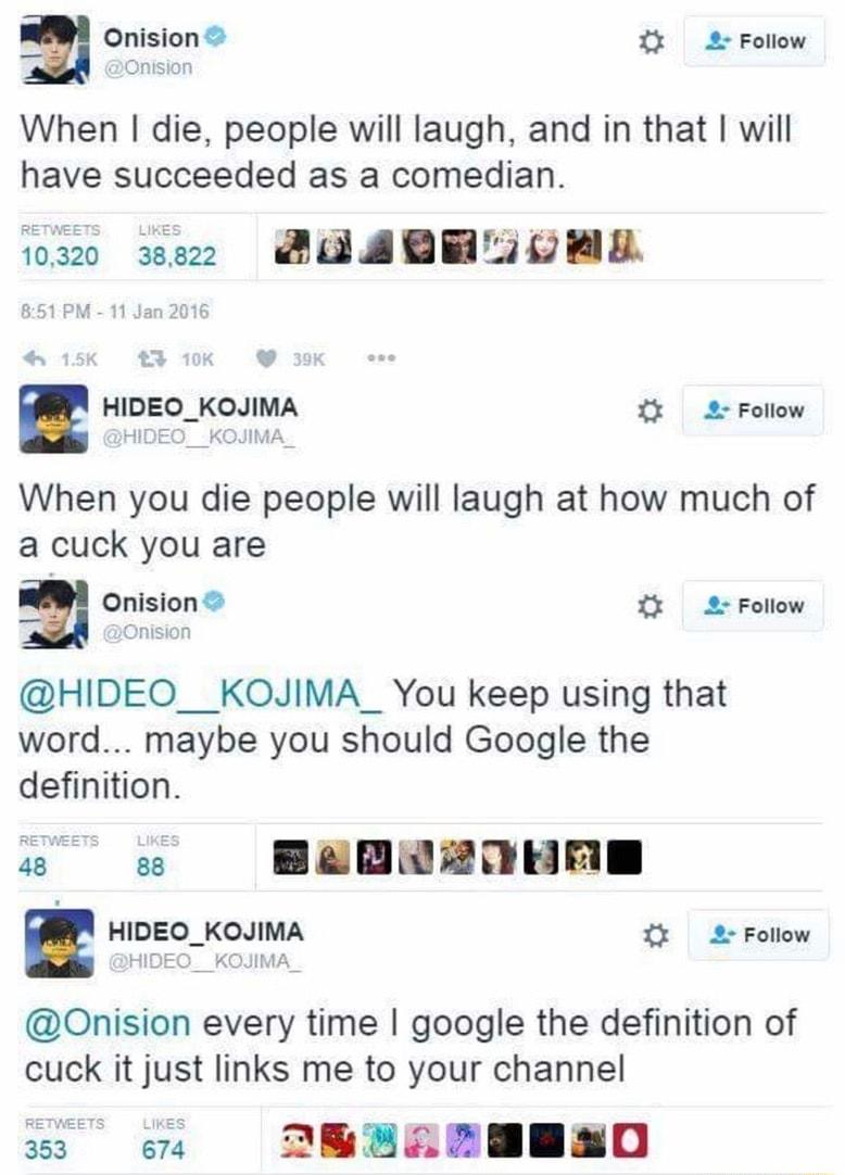 Onision 2 Folow When die people will laugh and in that will have succeeded as a comedian 00 ez SEABRLTOBE e v HIDEO_KOJIMA 2 Foliow When you die people will laugh at how much of a cuck you are 3 Onision 2 Follow HIDEO__KOJIMA_ You keep using that word maybe you should Google the definition s e BagRaonnm HIDEO_KOJIMA 2 Folow Onision every time google the definition of cuck it just links me to your 