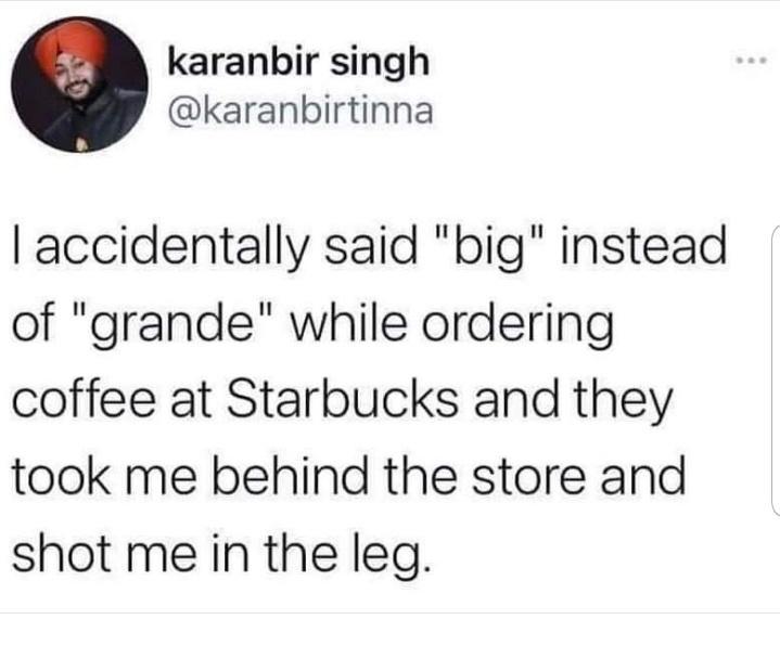 karanbir singh karanbirtinna accidentally said big instead of grande while ordering coffee at Starbucks and they took me behind the store and shot me in the leg