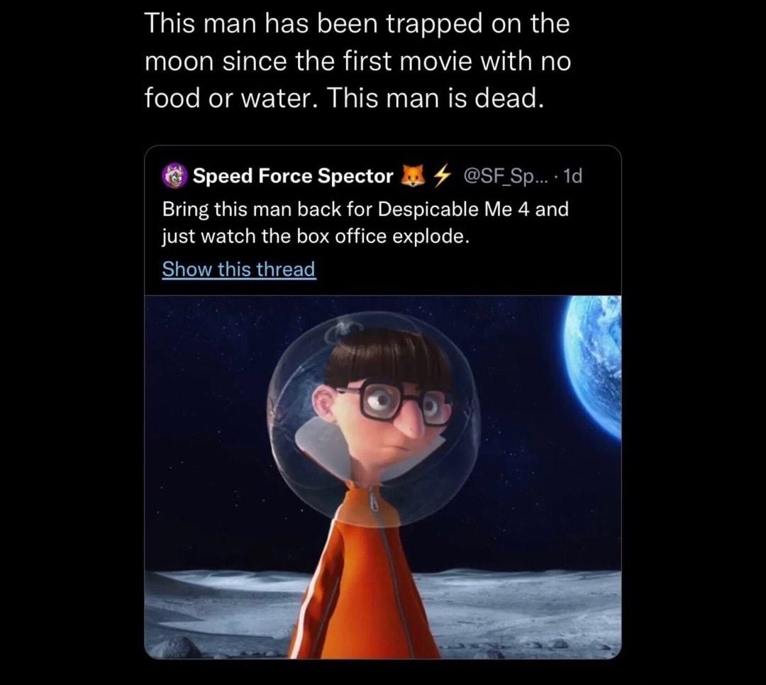 o This man has been trapped on the moon since the first movie with no food or water This man is dead Speed Force Spector I SFSp 1d Bring this man back for Despicable Me 4 and just watch the bo office explode Show this thread 152 comments Vector comes back taller and his legs are jacked because he trained jumging uni he broke the moons pull and ol o carth Somehon vectar retured SR O