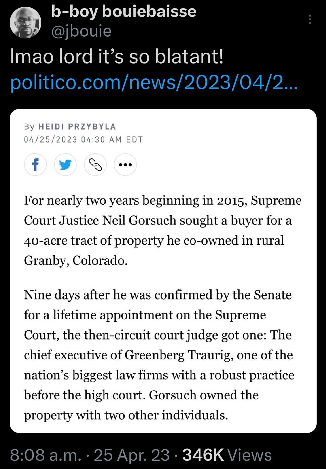 b boy bouiebaisse bouie Imao lord its so blatant politicocomnews2023042 For nearly two years beginning in 2015 Supreme Court Justice Neil Gorsuch sought a buyer for a 40 acre tract of property he co owned in rural Granby Colorado Nine days after he was confirmed by the Senate for a lifetime appointment on the Supreme Court the then circuit court judge got one The chief executive of Greenberg Traur