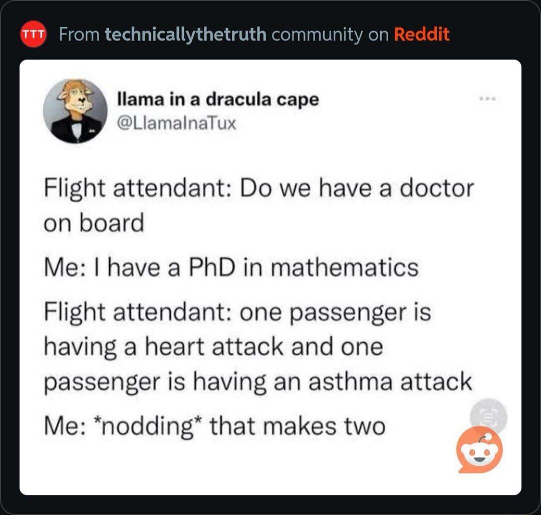 From technicallythetruth community on Reddit. Llama in a dracula cape @LlamalnaTux. Flight attendant: Do we have a doctor on board? Me: I have a PhD in mathematics. Flight attendant: one passenger is having a heart attack and one passenger is having an asthma attack. Me: *nodding* that makes two.
