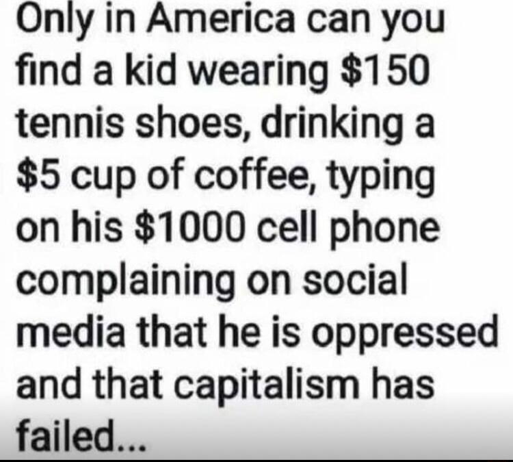 Only in America can you find a kid wearing 150 tennis shoes drinking a 5 cup of coffee typing on his 1000 cell phone complaining on social media that he is oppressed and that capitalism has failed