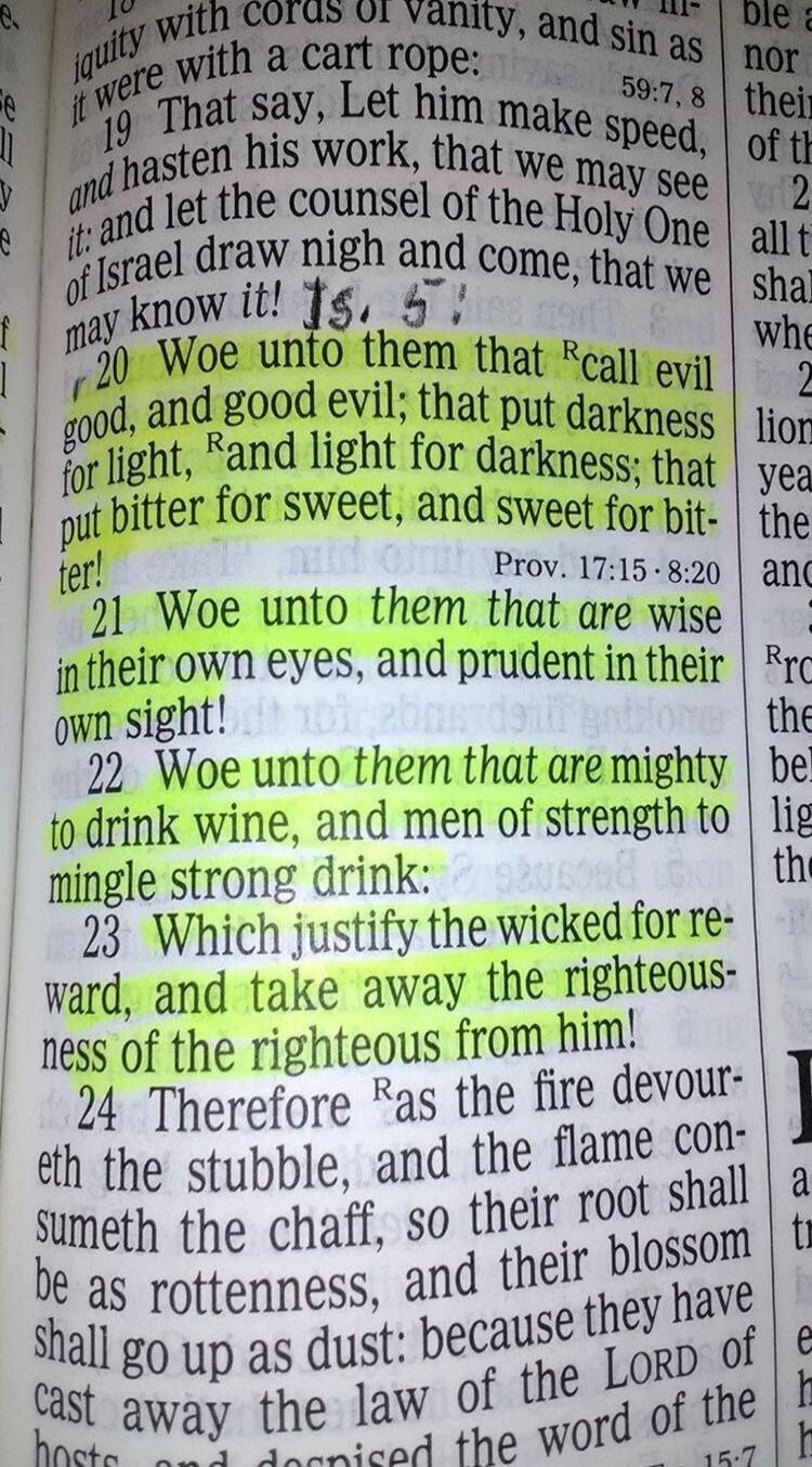 Woe unto them that call evil good, and good evil; that put darkness for light, and light for darkness; that put bitter for sweet, and sweet for bitter! Woe unto them that are wise in their own eyes, and prudent in their own sight! Woe unto them that are mighty to drink wine, and men of strength to mingle strong drink: Which justify the wicked for r