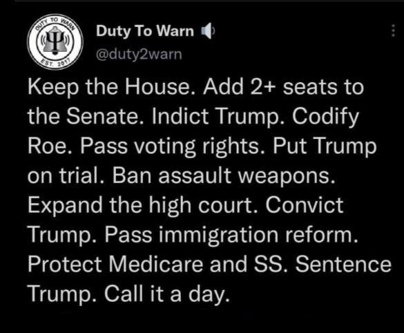 Duty To Warn 4 duty2warn Keep the House Add 2 seats to QGQEISTNEY M Te T N VT T M OfeTe 13 Roe Pass voting rights Put Trump on trial Ban assault weapons SCE e RN Il aNeleIi g M 6feTV el Trump Pass immigration reform Protect Medicare and SS Sentence Trump Call it a day