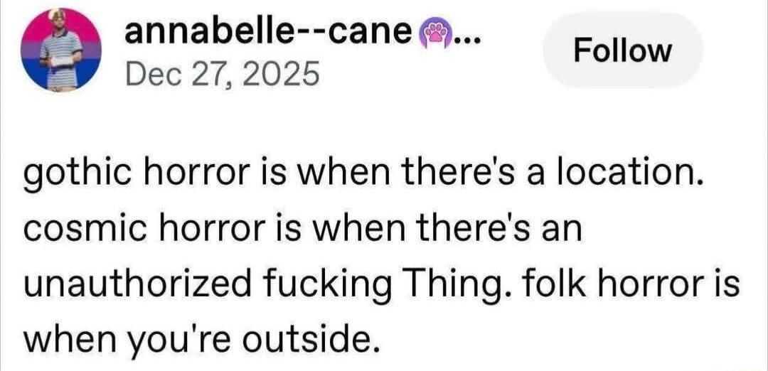 annabelle--cane 🐾... Dec 27, 2025 Follow gothic horror is when there's a location. cosmic horror is when there's an unauthorized fucking Thing. folk horror is when you're outside.
