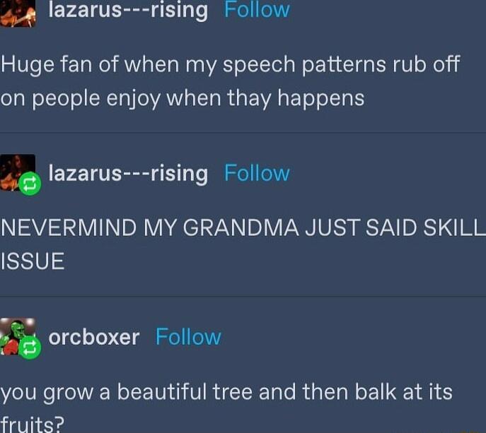 4 lazarus rising Follow Huge fan of when my speech patterns rub off eJal e TtoTo SRTo AN ST R A EWA ETeT oI K 4 lazarus rising Follow NEVERMIND MY GRANDMA JUST SAID SKILL ISSUE orcboxer Follow you grow a beautiful tree and then balk at its fruits