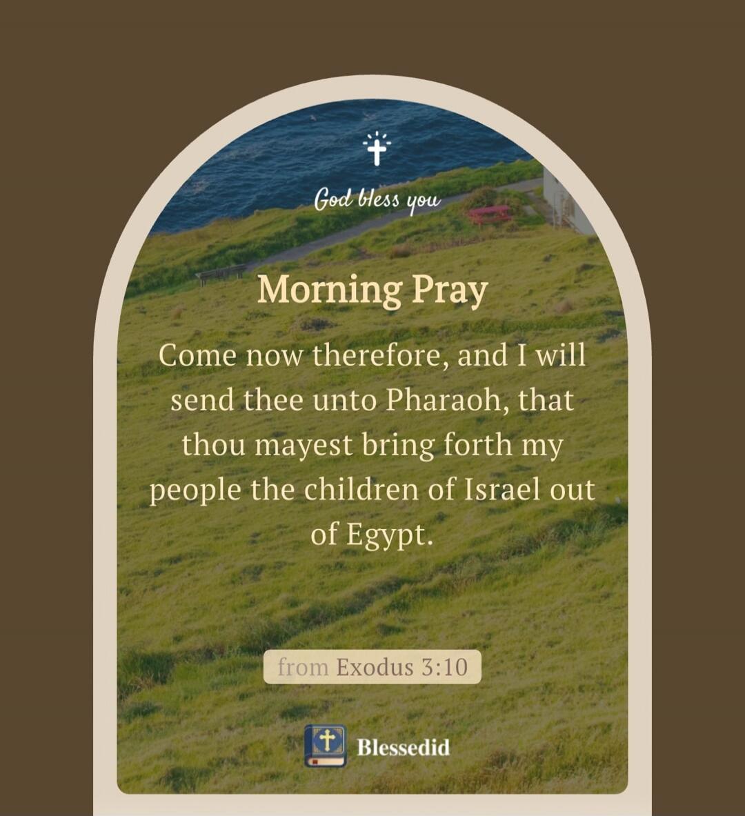 God bless you. Morning Pray. Come now therefore, and I will send thee unto Pharaoh, that thou mayest bring forth my people the children of Israel out of Egypt. from Exodus 3:10. Blessedid.