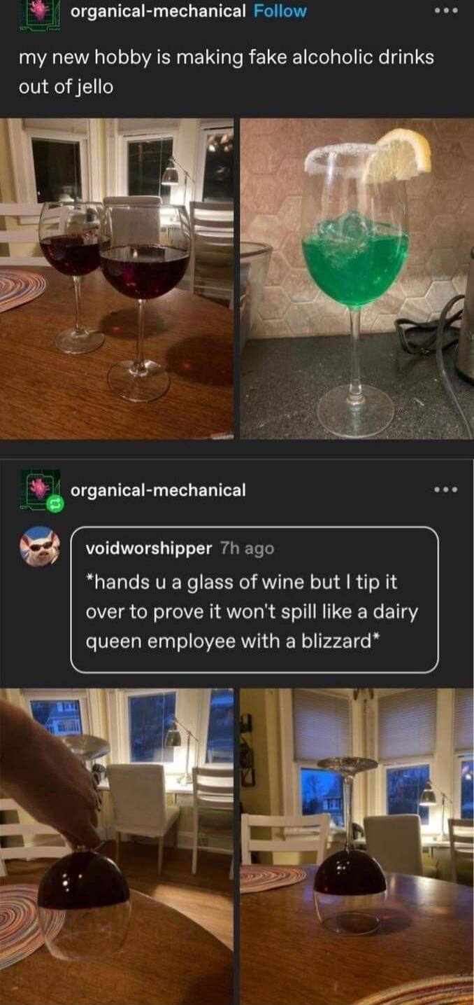 organical mechanical Follow soe my new hobby is making fake alcoholic drinks out of jello _ organical mechanical voidworshipper 7h ago hands u a glass of wine but tip it over to prove it wont spill like a dairy queen employee with a blizzard