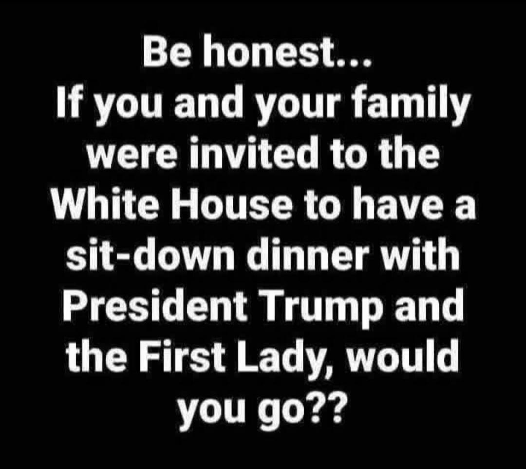 Be honest... If you and your family were invited to the White House to have a sit-down dinner with President Trump and the First Lady, would you go??