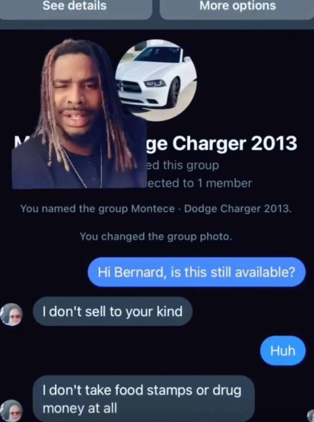 p ge Charger 2013 i ST y ected to 1 member You named the group Montece Dodge Charger 2013 You changed the group photo I dont sell to your kind dont take food stamps or drug Q money at all p
