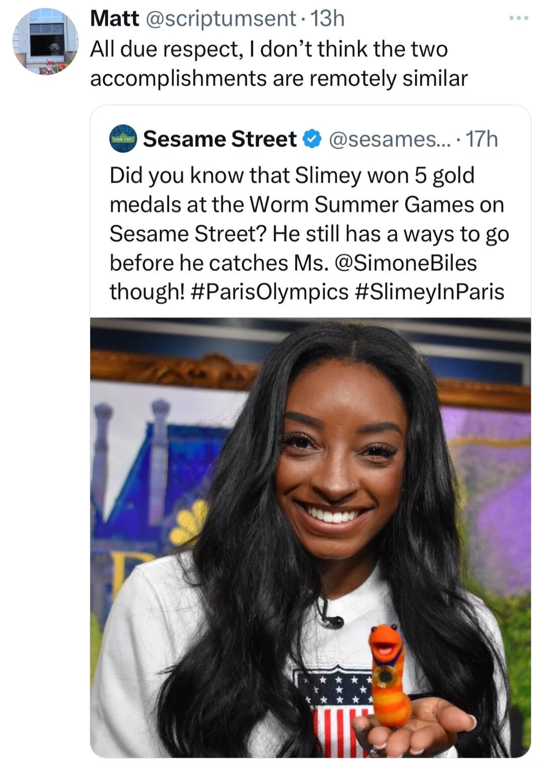 Matt scriptumsent 13h 1 All due respect dont think the two accomplishments are remotely similar Sesame Street sesames 17h Did you know that Slimey won 5 gold medals at the Worm Summer Games on Sesame Street He still has a ways to go before he catches Ms SimoneBiles though ParisOlympics SlimeylnParis