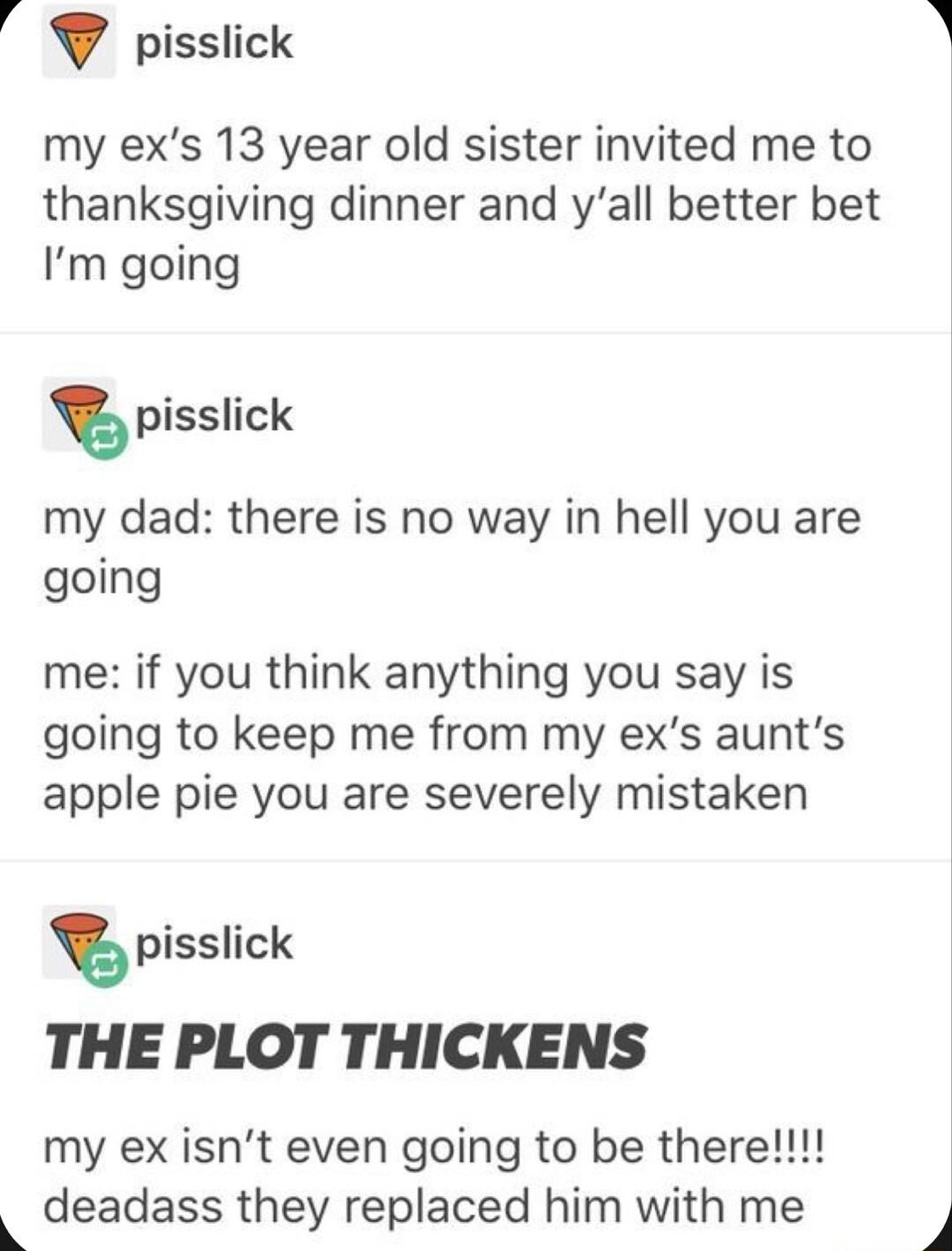 4 pisslick my exs 13 year old sister invited me to thanksgiving dinner and yall better bet Im going pisslick my dad there is no way in hell you are going me if you think anything you say is going to keep me from my exs aunts apple pie you are severely mistaken pisslick THE PLOT THICKENS my ex isnt even going to be there 9 deadass they replaced him with me 4