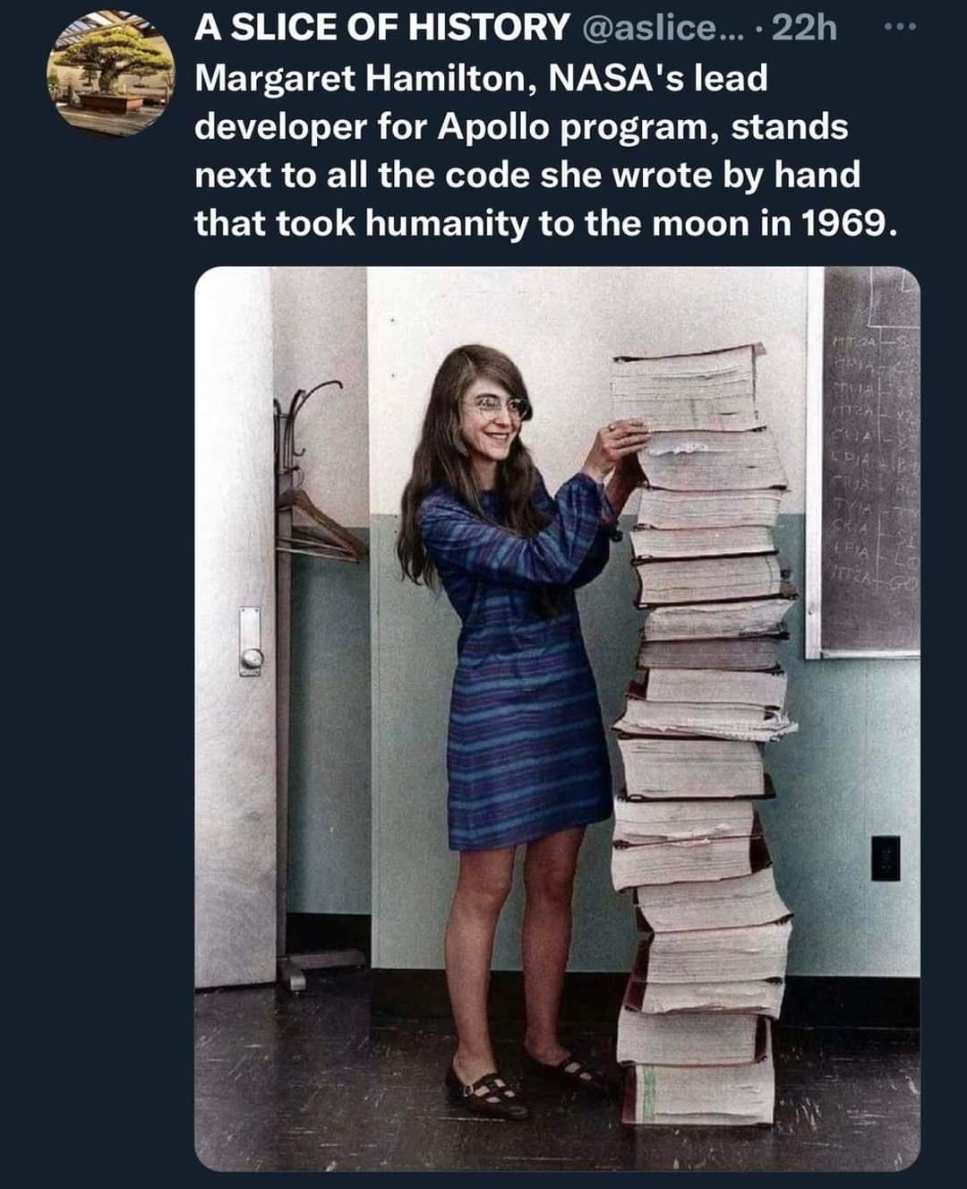 A SLICE OF HISTORY aslice 22h Margaret Hamilton NASAs lead developer for Apollo program stands next to all the code she wrote by hand that took humanity to the moon in 1969 Ome e QK N