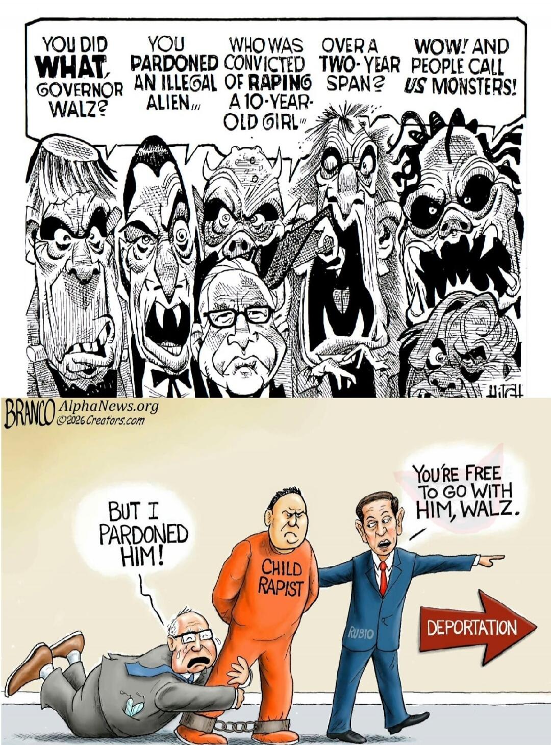 YOU DID WHAT, GOVERNOR WALZ? YOU PARDONED AN ILLEGAL OF RAPING A 10-YEAR-OLD GIRL OVER A TWO-YEAR SPAN? WOW! AND PEOPLE CALL US MONSTERS! BRANCO AlphaNews.org ©2026 Creators.com BUT I PARDONED HIM! CHILD RAPIST YOU'RE FREE TO GO WITH HIM, WALZ. RUBIO DEPORTATION