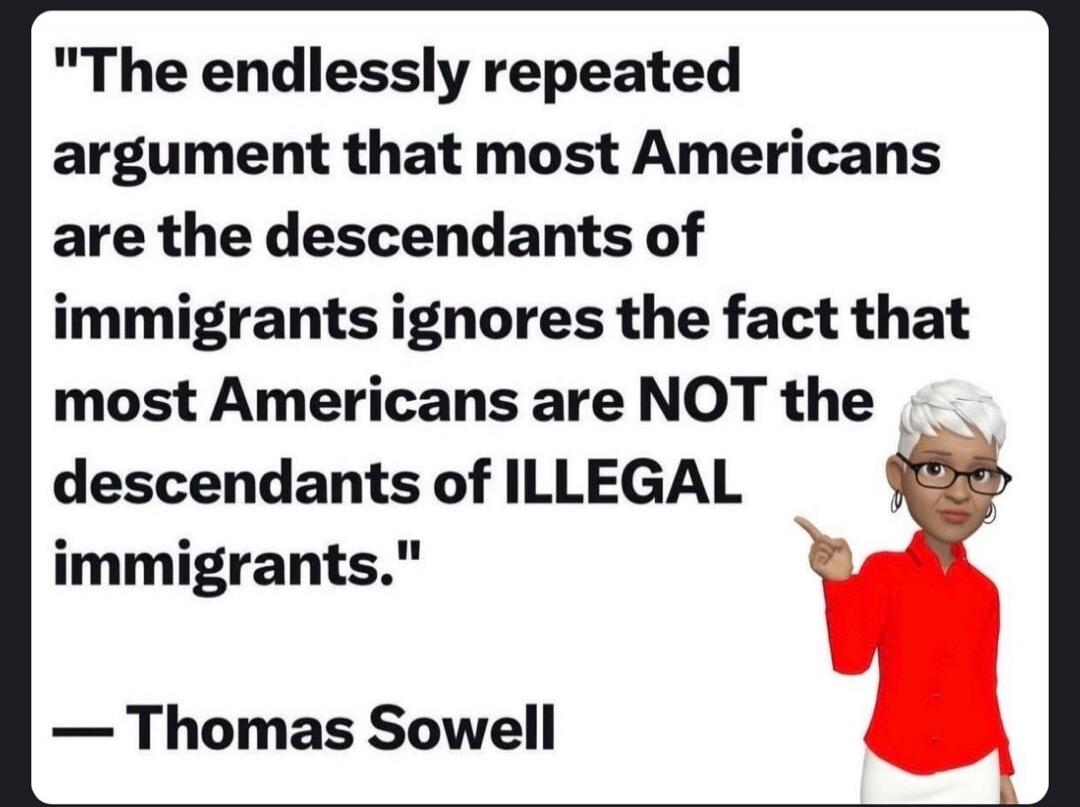 The endlessly repeated argument that most Americans are the descendants of immigrants ignores the fact that most Americans are NOT the descendants of ILLEGAL immigrants. — Thomas Sowell