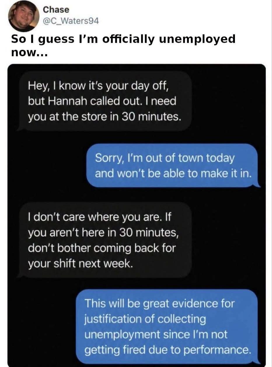 Chase @C_Waters94 So I guess I'm officially unemployed now... Hey, I know it's your day off, but Hannah called out. I need you at the store in 30 minutes. Sorry, I'm out of town today and won't be able to make it in. I don't care where you are. If you aren't here in 30 minutes, don't bother coming back for your shift next week. This will be great e