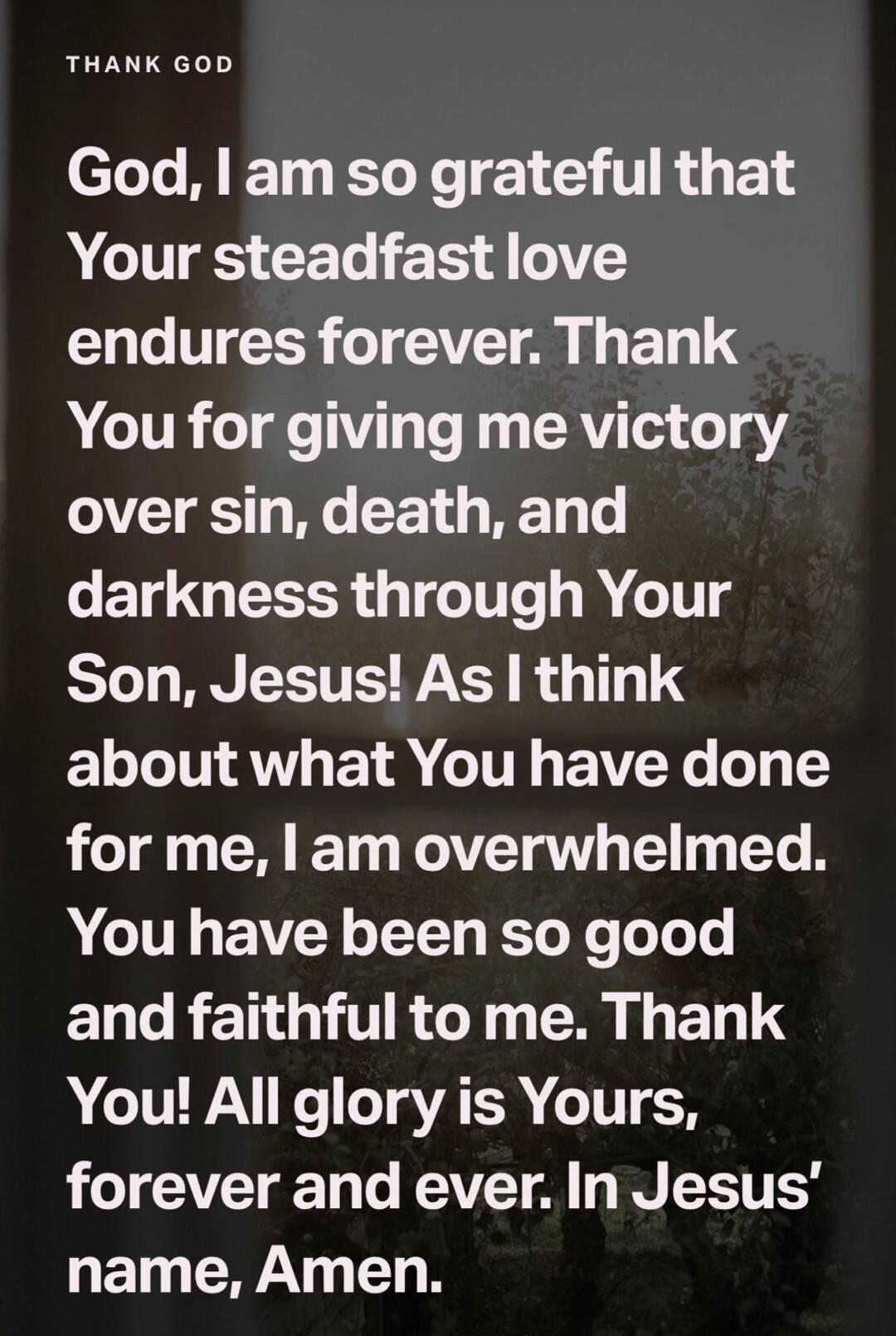 THANK GOD God, I am so grateful that Your steadfast love endures forever. Thank You for giving me victory over sin, death, and darkness through Your Son, Jesus! As I think about what You have done for me, I am overwhelmed. You have been so good and faithful to me. Thank You! All glory is Yours, forever and ever. In Jesus' name, Amen.