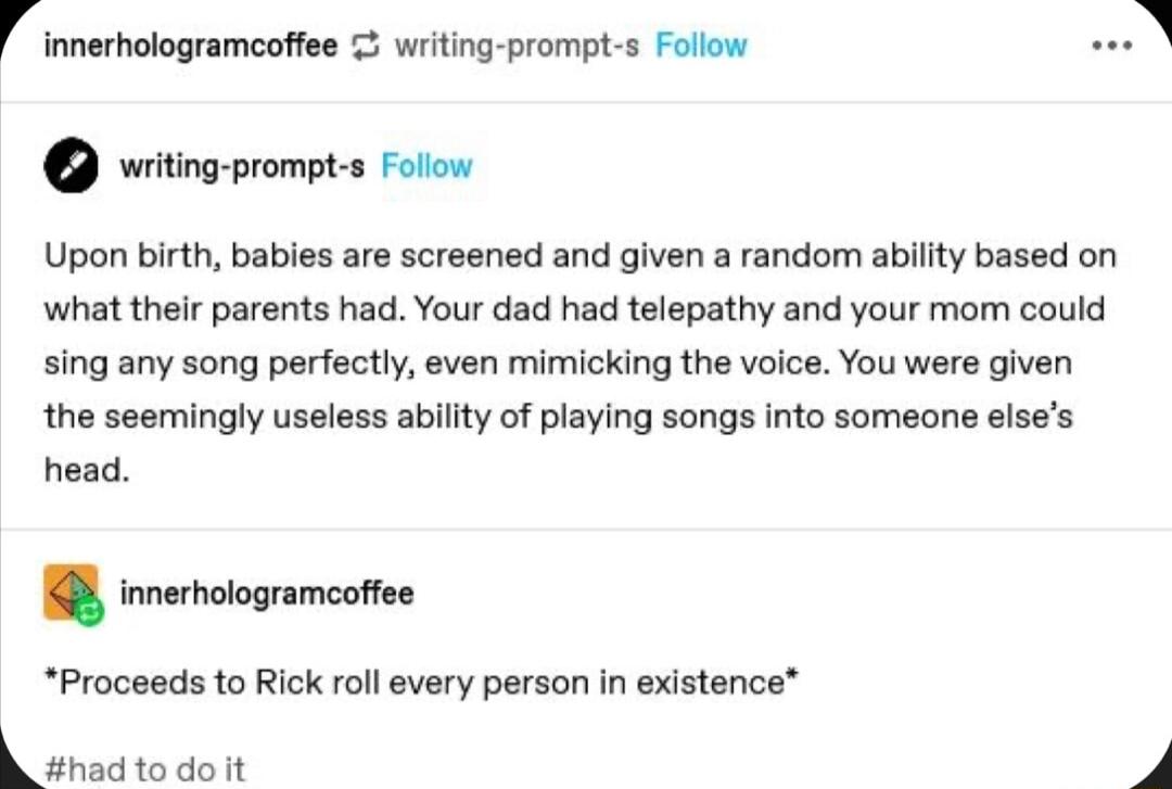 innerhologramcoftee writing prompt s Follow witing prompt s Folow Upon birth babies are screened and given a random ability based on what their parents had Your dad had telepathy and your mom could sing any song perfectly even mimicking the voice You were given the seemingly useless ability of playing songs into someone elses head innerhologramcoee Proceeds to Rick roll every person in existence 3