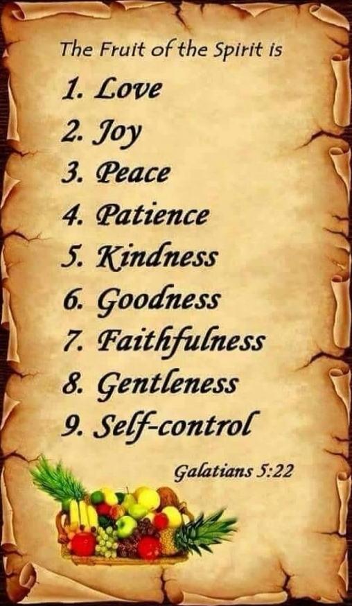 The Fruit of the Spirit is
1. Love
2. Joy
3. Peace
4. Patience
5. Kindness
6. Goodness
7. Faithfulness
8. Gentleness
9. Self-control
Galatians 5:22