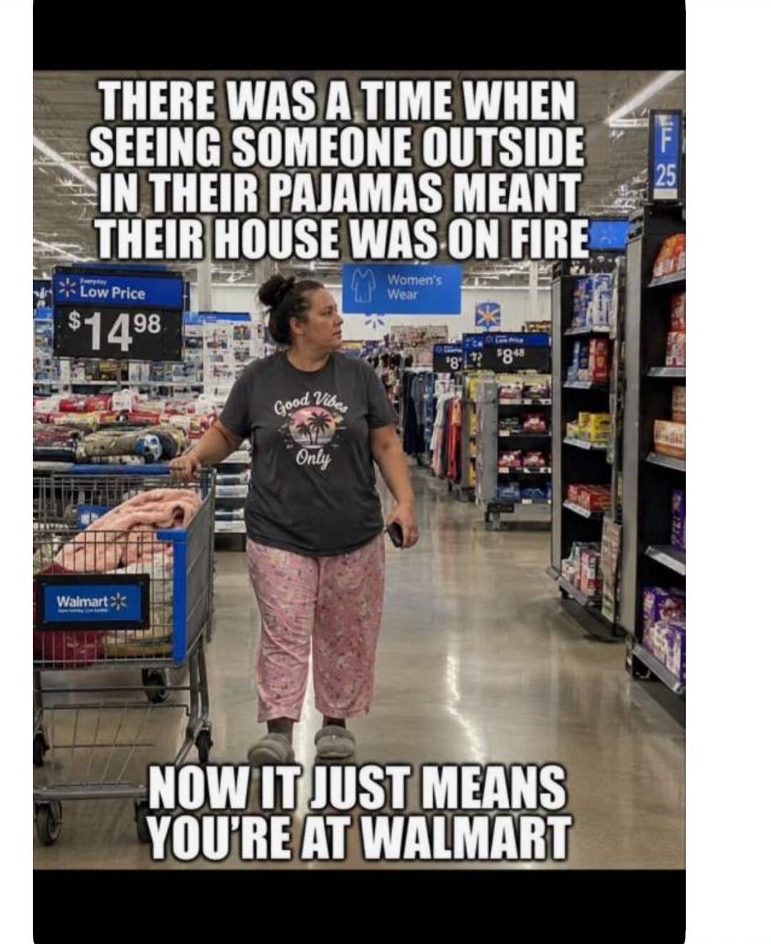 THERE WAS A TIME WHEN SEEING SOMEONE OUTSIDE IN THEIR PAJAMAS MEANT THEIR HOUSE WAS ON FIRE NOW IT JUST MEANS YOU'RE AT WALMART