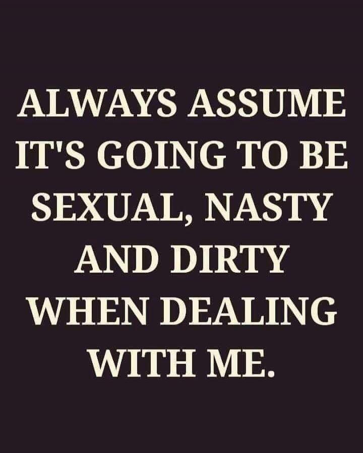 ALWAYS ASSUME IT'S GOING TO BE SEXUAL, NASTY AND DIRTY WHEN DEALING WITH ME.