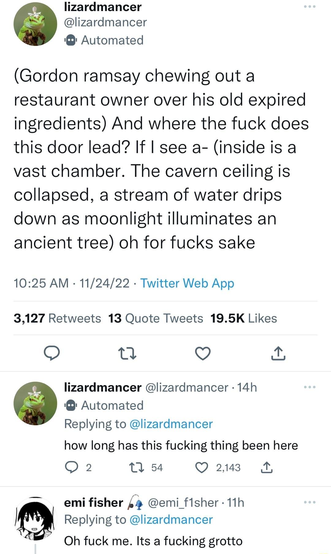 lizardmancer lizardmancer Automated Gordon ramsay chewing out a restaurant owner over his old expired ingredients And where the fuck does this door lead If see a inside is a vast chamber The cavern ceiling is collapsed a stream of water drips down as moonlight illuminates an ancient tree oh for fucks sake 1025 AM 112422 Twitter Web App 3127 Retweets 13 Quote Tweets 195K Likes u V lizardmancer liza