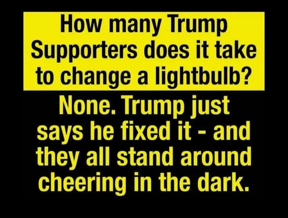 How many Trump Supporters does it take to change a lightbulb? None. Trump just says he fixed it - and they all stand around cheering in the dark.