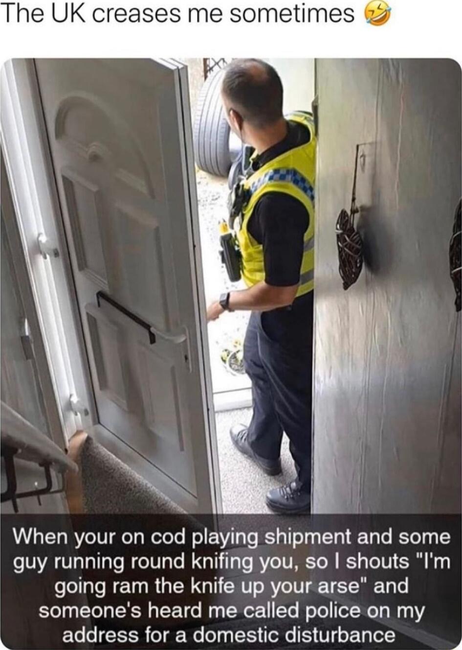 The UK creases me sometimes 7 When your on cod playing shipment and some guy running round knifing you so shouts Im going ram the knife up your arse and someones heard me called police on my address for a domestic disturbance