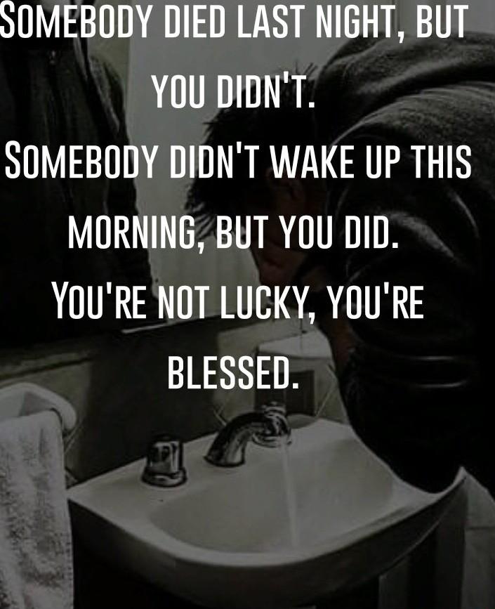 SOMEBODY DIED LAST NIGHT BUT YOU DIDNT SOMEBODY DIDNT WAKE UP THIS MORNING BUT YOU DID YOURE NOT LUCKY YOURE BLESSED