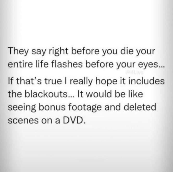 They say right before you die your entire life flashes before your eyes If thats true really hope it includes the blackouts It would be like seeing bonus footage and deleted scenes on a DVD
