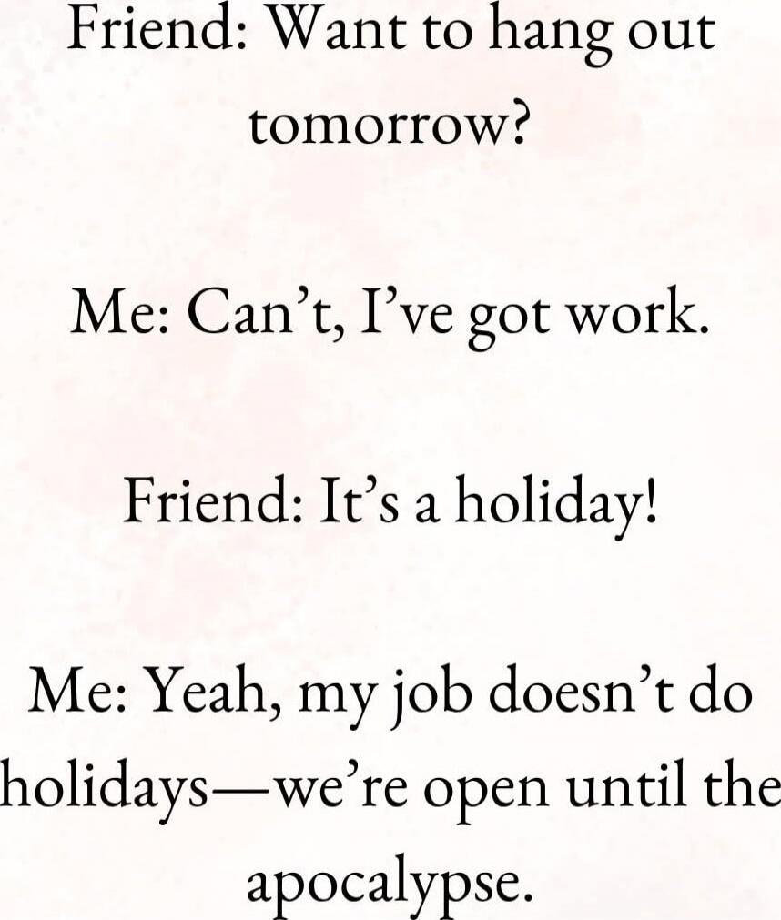 Friend: Want to hang out tomorrow?\nMe: Can’t, I’ve got work.\nFriend: It’s a holiday!\nMe: Yeah, my job doesn’t do holidays—we’re open until the apocalypse.