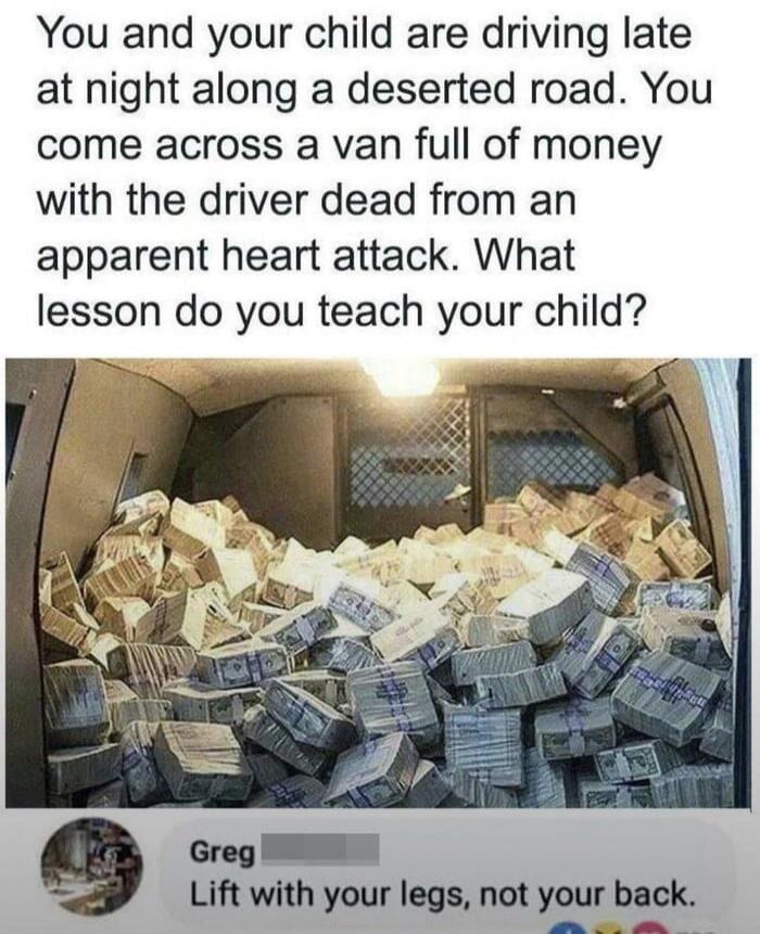 You and your child are driving late at night along a deserted road. You come across a van full of money with the driver dead from an apparent heart attack. What lesson do you teach your child? Greg: Lift with your legs, not your back.