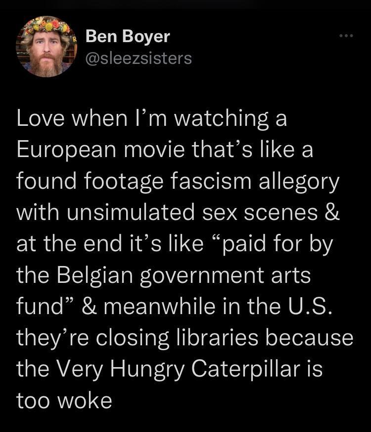 Ben Boyer 1 SEEFEEEIE Love when Im watching a European movie thats like a found footage fascism allegory with unsimulated sex scenes at the end its like paid for by the Belgian government arts fund meanwhile in the US theyre closing libraries because the Very Hungry Caterpillar is too woke