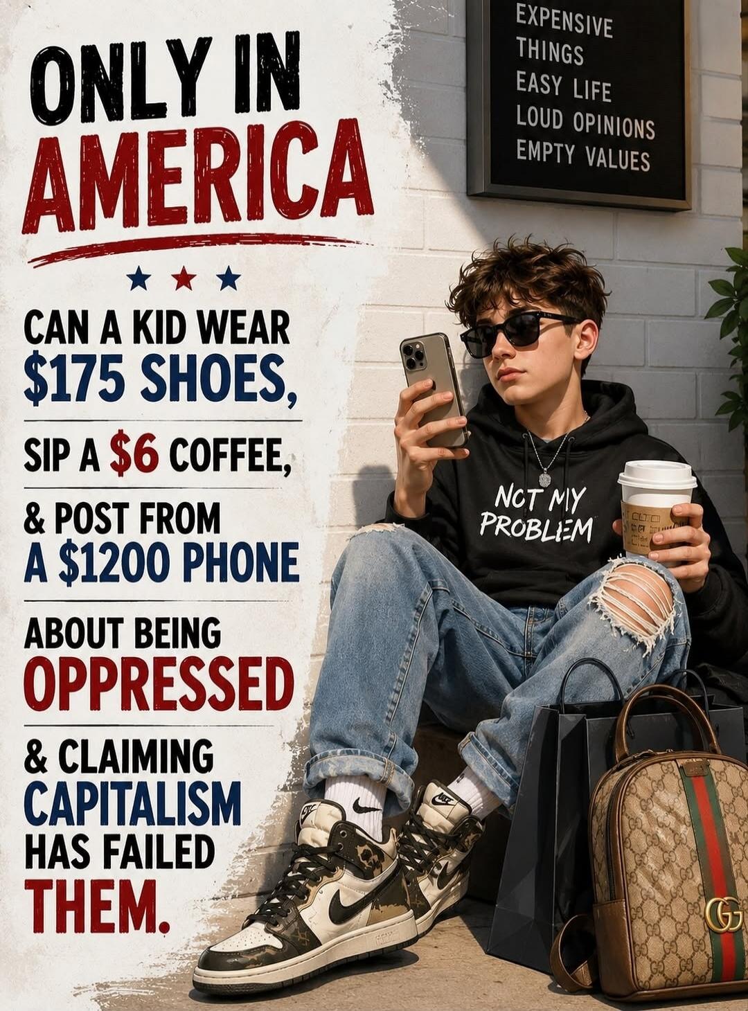 ONLY IN AMERICA CAN A KID WEAR $175 SHOES, SIP A $6 COFFEE, & POST FROM A $1200 PHONE ABOUT BEING OPPRESSED & CLAIMING CAPITALISM HAS FAILED THEM. EXPENSIVE THINGS EASY LIFE LOUD OPINIONS EMPTY VALUES. NOT MY PROBLEM.