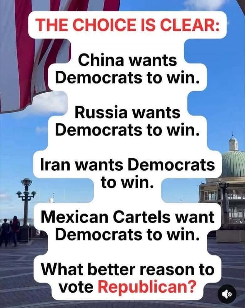 THE CHOICE IS CLEAR: China wants Democrats to win. Russia wants Democrats to win. Iran wants Democrats to win. Mexican Cartels want Democrats to win. What better reason to vote Republican?