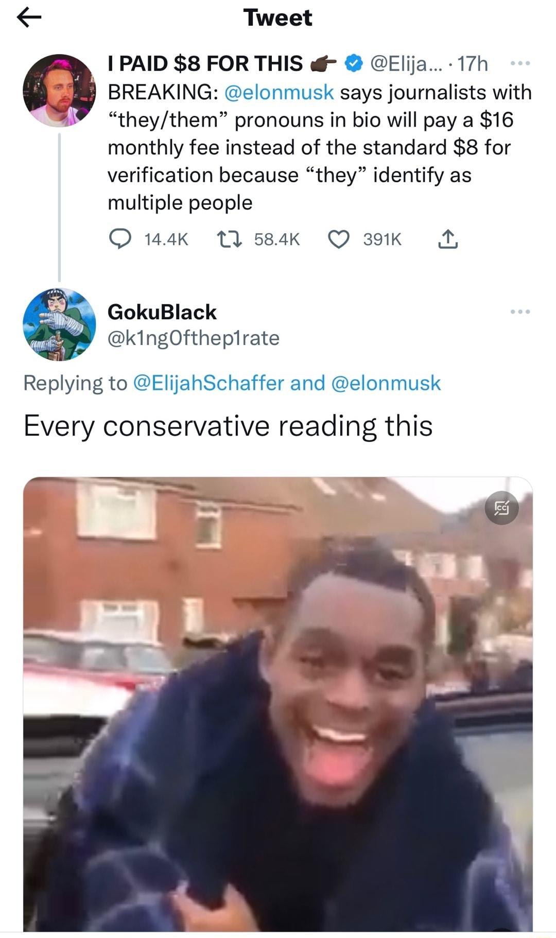 Tweet 1 PAID 8 FOR THIS Elija 17h a BREAKING elonmusk says journalists with theythem pronouns in bio will pay a 16 monthly fee instead of the standard 8 for verification because they identify as multiple people O 14K 11 584K 3K A GokuBlack kingOfthepirate Replying to ElijahSchaffer and elonmusk Every conservative reading this