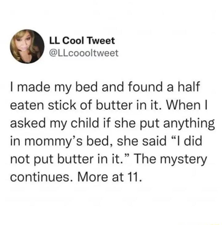 LL Cool Tweet LLcoooltweet made my bed and found a half eaten stick of butter in it When asked my child if she put anything in mommys bed she said I did not put butter in it The mystery continues More at 11