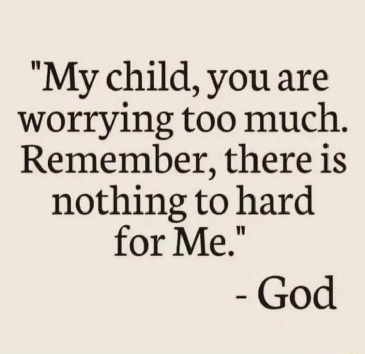 My child you are worrying too much Remember there is nothing to hard for Me God