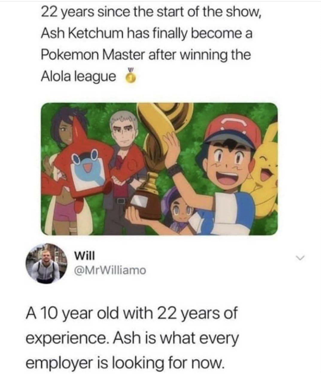 22 years since the start of the show Ash Ketchum has finally become a Pokemon Master after winning the v Alola league will MrWilliamo A 10 year old with 22 years of experience Ash is what every employer is looking for now