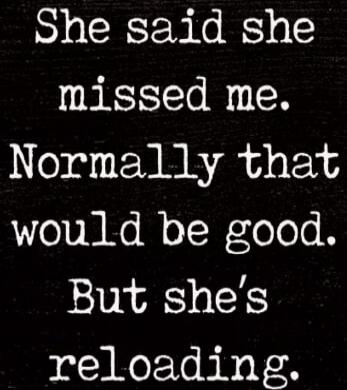 She said she missed me. Normally that would be good. But she's reloading.