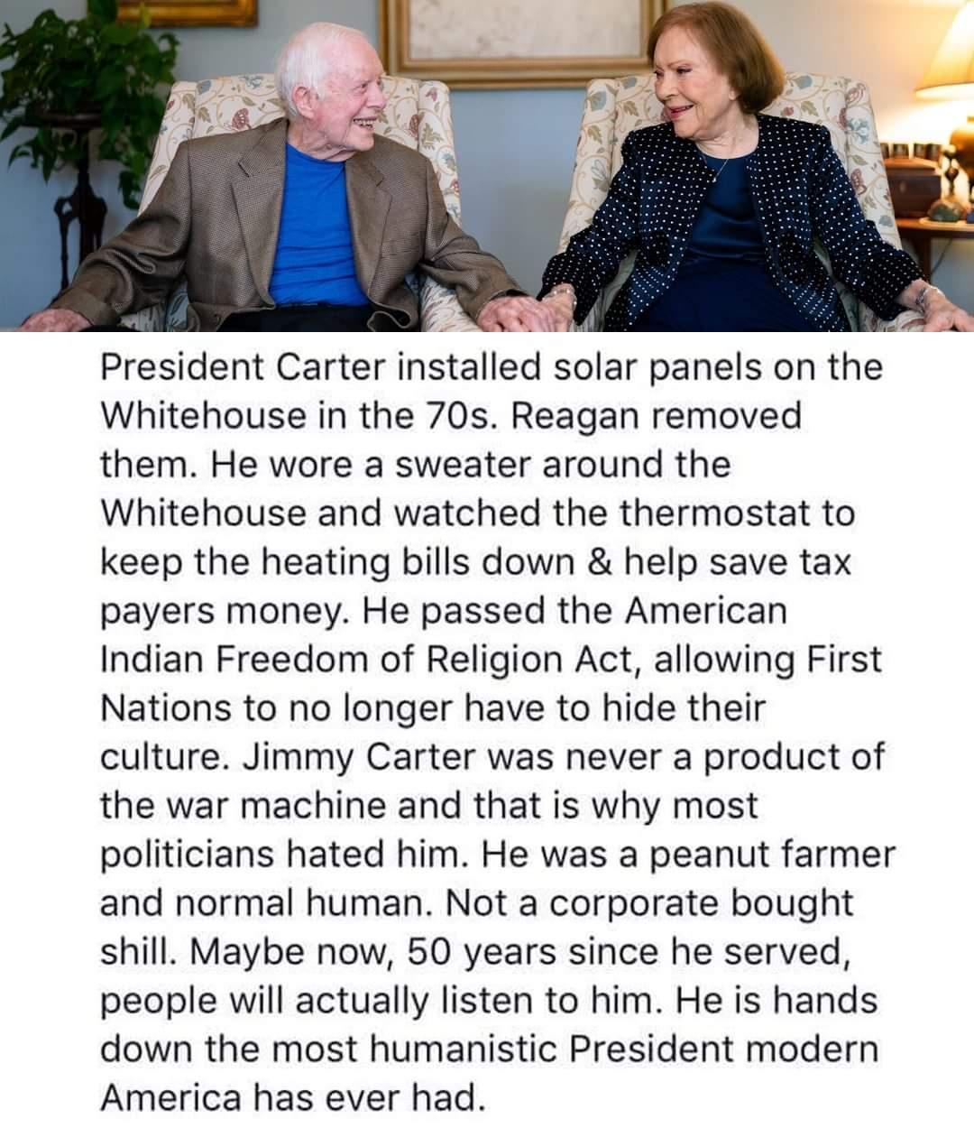 President Carter installed solar panels on the Whitehouse in the 70s Reagan removed them He wore a sweater around the Whitehouse and watched the thermostat to keep the heating bills down help save tax payers money He passed the American Indian Freedom of Religion Act allowing First Nations to no longer have to hide their culture Jimmy Carter was never a product of the war machine and that is why m