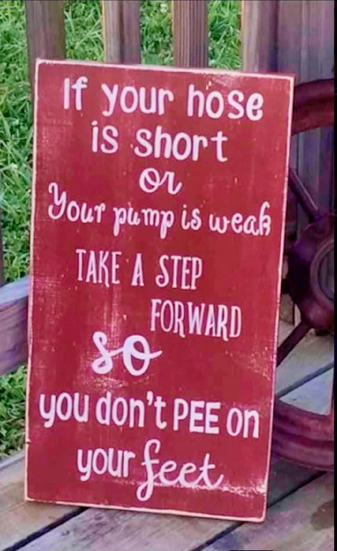 If your hose is short or Your pump is weak TAKE A STEP FORWARD so you don't PEE on your feet