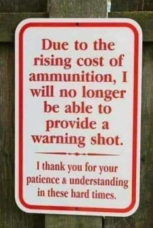 Due to the rising cost of ammunition, I will no longer be able to provide a warning shot. I thank you for your patience & understanding in these hard times.