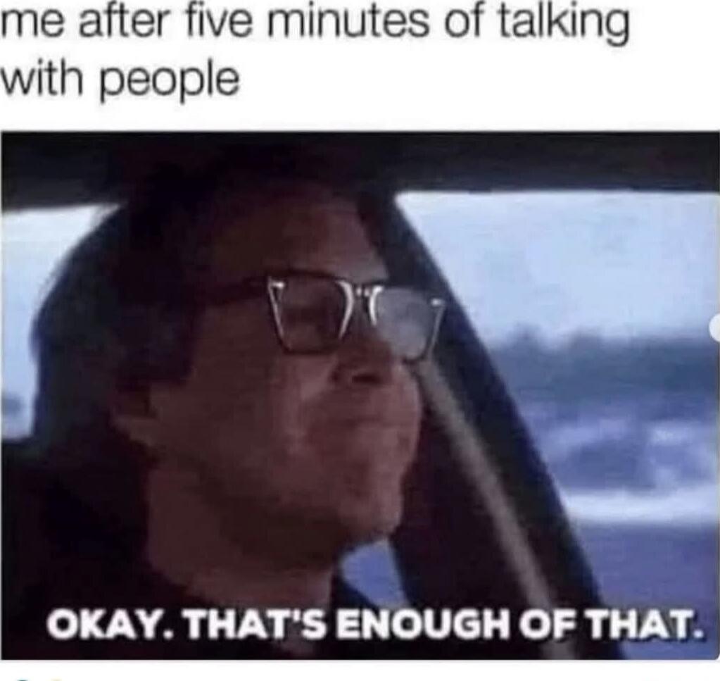 me after five minutes of talking with people
OKAY. THAT'S ENOUGH OF THAT.