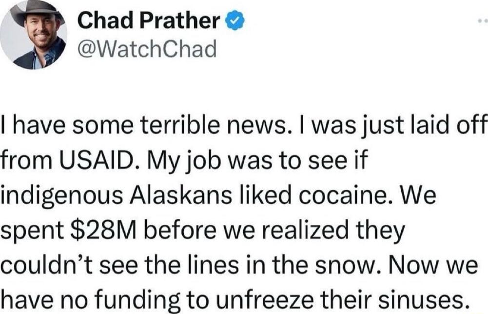 Chad Prather WatchChad have some terrible news was just laid off from USAID My job was to see if indigenous Alaskans liked cocaine We spent 28M before we realized they couldnt see the lines in the snow Now we have no funding to unfreeze their sinuses