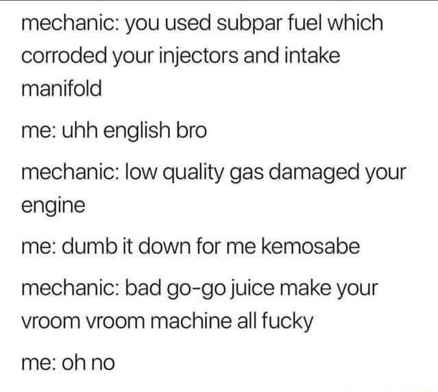 mechanic you used subpar fuel which corroded your injectors and intake manifold me uhh english bro mechanic low quality gas damaged your engine me dumb it down for me kemosabe mechanic bad go go juice make your vroom vroom machine all fucky me oh no